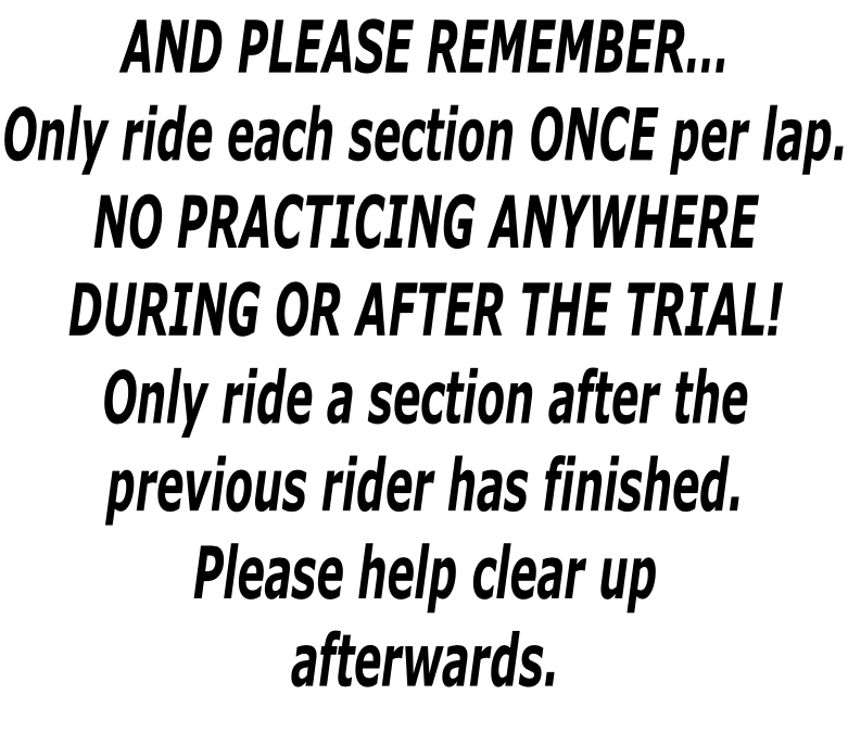AND PLEASE REMEMBER… Only ride each section ONCE per lap. NO PRACTICING ANYWHERE  DURING OR AFTER THE TRIAL! Only ride a section after the  previous rider has finished. Please help clear up afterwards.